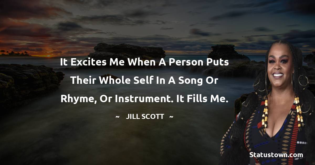 It excites me when a person puts their whole self in a song or rhyme, or instrument. It fills me.
